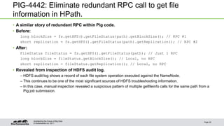 © Hortonworks Inc. 2011
PIG-4442: Eliminate redundant RPC call to get file
information in HPath.
• A similar story of redundant RPC within Pig code.
• Before:
long blockSize = fs.getHFS().getFileStatus(path).getBlockSize(); // RPC #1
short replication = fs.getHFS().getFileStatus(path).getReplication(); // RPC #2
• After:
FileStatus fileStatus = fs.getHFS().getFileStatus(path); // Just 1 RPC
long blockSize = fileStatus.getBlockSize(); // Local, no RPC
short replication = fileStatus.getReplication(); // Local, no RPC
• Revealed from inspection of HDFS audit log.
– HDFS audit log shows a record of each file system operation executed against the NameNode.
– This continues to be one of the most significant sources of HDFS troubleshooting information.
– In this case, manual inspection revealed a suspicious pattern of multiple getfileinfo calls for the same path from a
Pig job submission.
Page 25
Architecting the Future of Big Data
 