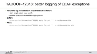 © Hortonworks Inc. 2011
HADOOP-12318: better logging of LDAP exceptions
• Failure to log full details of an authentication failure.
– Very simple patch, huge payoff.
– Include exception details when logging failure.
• Before:
throw new SaslException("PLAIN auth failed: " + e.getMessage());
• After:
throw new SaslException("PLAIN auth failed: " + e.getMessage(), e);
Page 5
Architecting the Future of Big Data
 