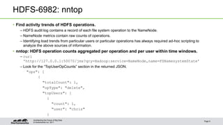 © Hortonworks Inc. 2011
HDFS-6982: nntop
• Find activity trends of HDFS operations.
– HDFS audit log contains a record of each file system operation to the NameNode.
– NameNode metrics contain raw counts of operations.
– Identifying load trends from particular users or particular operations has always required ad-hoc scripting to
analyze the above sources of information.
• nntop: HDFS operation counts aggregated per operation and per user within time windows.
– curl
'http://127.0.0.1:50070/jmx?qry=Hadoop:service=NameNode,name=FSNamesystemState’
– Look for the “TopUserOpCounts” section in the returned JSON.
"ops": [
{
"totalCount": 1,
"opType": "delete",
"topUsers": [
{
"count": 1,
"user": "chris"
}
Page 9
Architecting the Future of Big Data
 