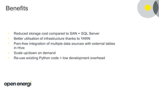 Benefits
• Reduced storage cost compared to SAN + SQL Server
• Better utilisation of infrastructure thanks to YARN
• Pain-free integration of multiple data sources with external tables
in Hive
• Scale up/down on demand
• Re-use existing Python code = low development overhead
 