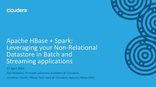 1© Cloudera, Inc. All rights reserved.
13 April 2016
Ted Malaska| Principle Solutions Architect @ Cloudera,
Jonathan Hsieh| HBase Tech Lead @ Cloudera, Apache HBase PMC
Apache HBase + Spark:
Leveraging your Non-Relational
Datastore in Batch and
Streaming applications
 