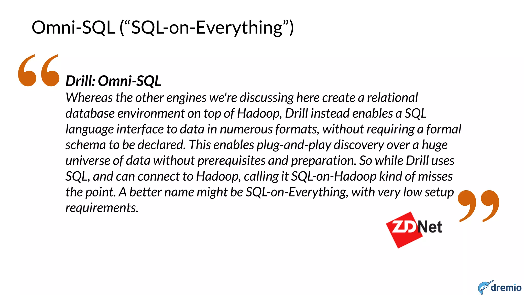 DREMIO
Omni-SQL (“SQL-on-Everything”)
Drill: Omni-SQL
Whereas the other engines we're discussing here create a relational
database environment on top of Hadoop, Drill instead enables a SQL
language interface to data in numerous formats, without requiring a formal
schema to be declared. This enables plug-and-play discovery over a huge
universe of data without prerequisites and preparation. So while Drill uses
SQL, and can connect to Hadoop, calling it SQL-on-Hadoop kind of misses
the point. A better name might be SQL-on-Everything, with very low setup
requirements.
“
”
 