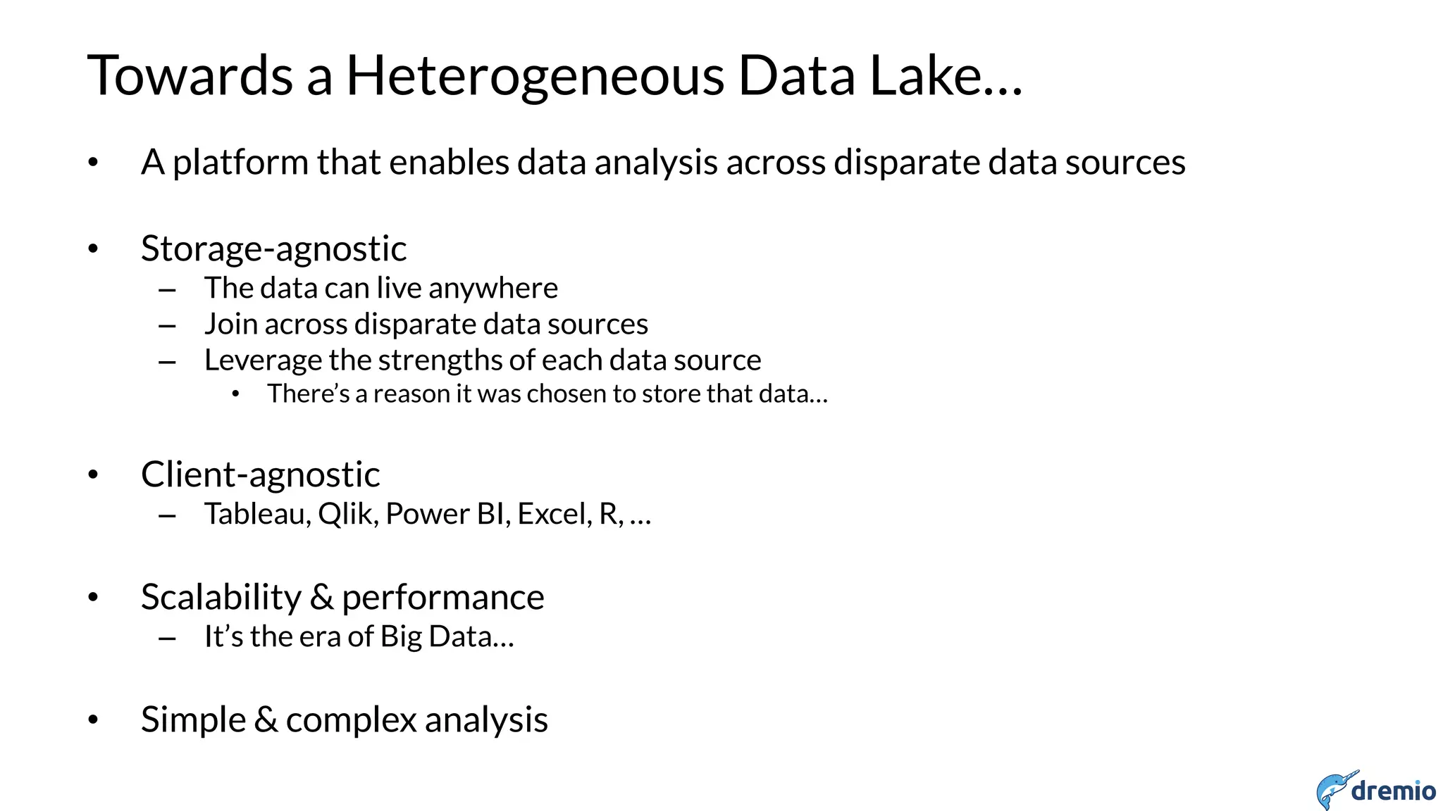 DREMIO
Towards a Heterogeneous Data Lake…
• A platform that enables data analysis across disparate data sources
• Storage-agnostic
– The data can live anywhere
– Join across disparate data sources
– Leverage the strengths of each data source
• There’s a reason it was chosen to store that data…
• Client-agnostic
– Tableau, Qlik, Power BI, Excel, R, …
• Scalability & performance
– It’s the era of Big Data…
• Simple & complex analysis
 