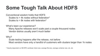 Some Tough Talk About HDFS
Conventional wisdom holds that HDFS
Scales to > 4k nodes without federation*
Scales to > 8k nodes with federation*
What’s been our experience?
Many Apache releases won’t scale past a couple thousand nodes
Vendor distros usually aren’t much better
Why?
Scale testing happens after the release, not before
Most vendors have only a handful of customers with clusters larger than 1k nodes
* Heavily dependent on NN RPC workload, block size, average file size, average container size, etc, etc
 