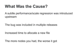 What Was the Cause?
A subtle performance/scale regression was introduced
upstream
The bug was included in multiple releases
Increased time to allocate a new file
The more nodes you had, the worse it got
 