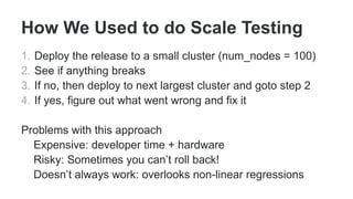How We Used to do Scale Testing
1. Deploy the release to a small cluster (num_nodes = 100)
2. See if anything breaks
3. If no, then deploy to next largest cluster and goto step 2
4. If yes, figure out what went wrong and fix it
Problems with this approach
Expensive: developer time + hardware
Risky: Sometimes you can’t roll back!
Doesn’t always work: overlooks non-linear regressions
 