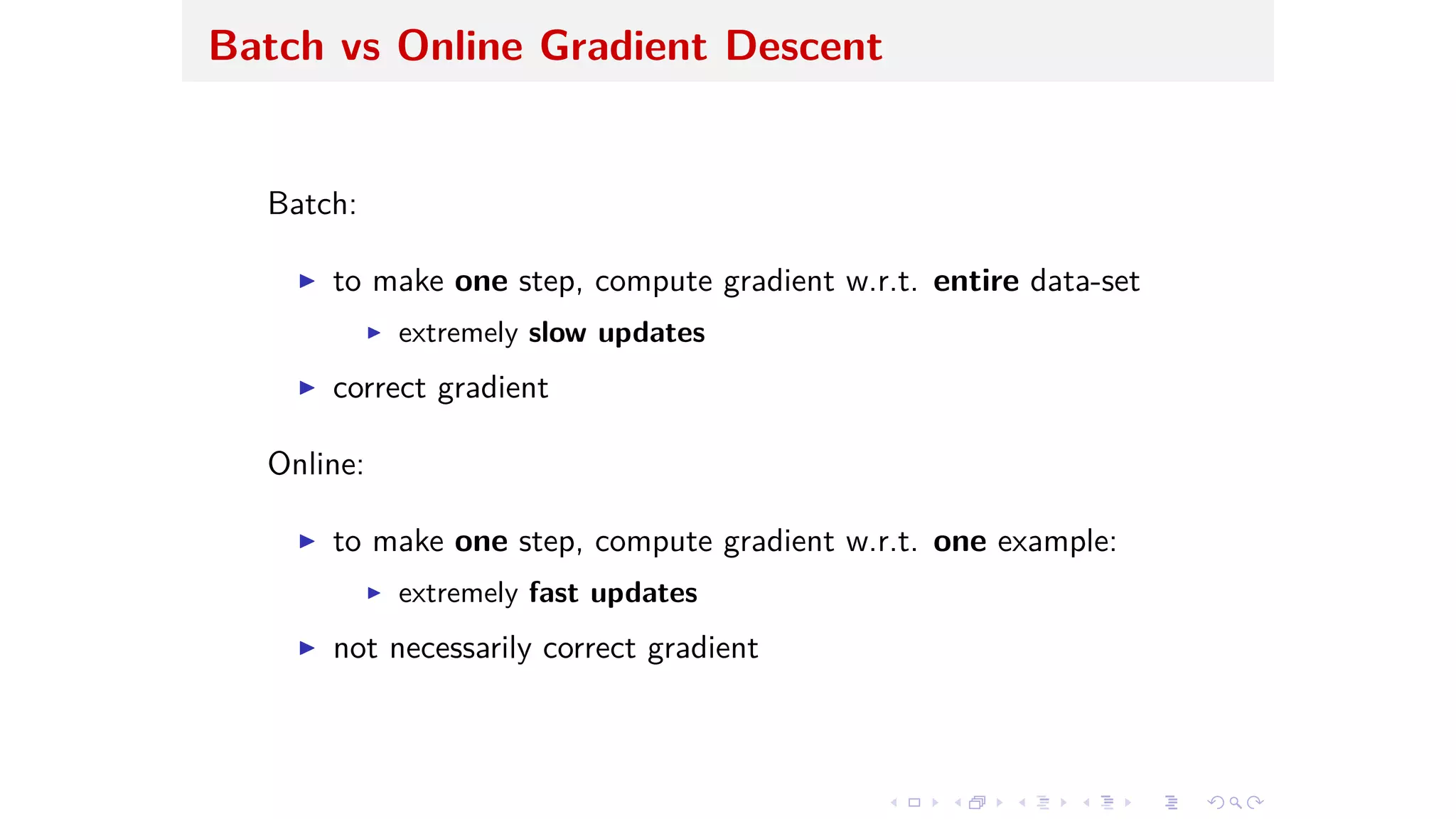 Batch vs Online Gradient Descent
Batch:
I to make one step, compute gradient w.r.t. entire data-set
I extremely slow updates
I correct gradient
Online:
I to make one step, compute gradient w.r.t. one example:
I extremely fast updates
I not necessarily correct gradient
 