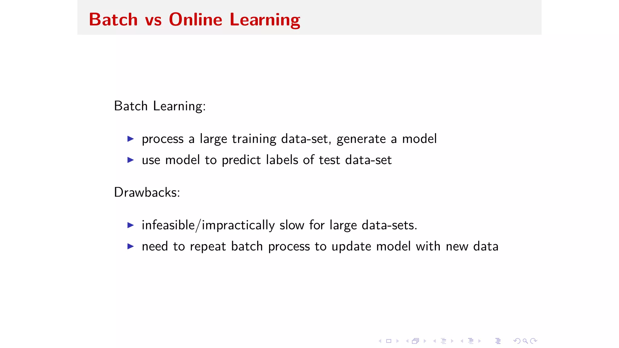 Batch vs Online Learning
Batch Learning:
I process a large training data-set, generate a model
I use model to predict labels of test data-set
Drawbacks:
I infeasible/impractically slow for large data-sets.
I need to repeat batch process to update model with new data
 