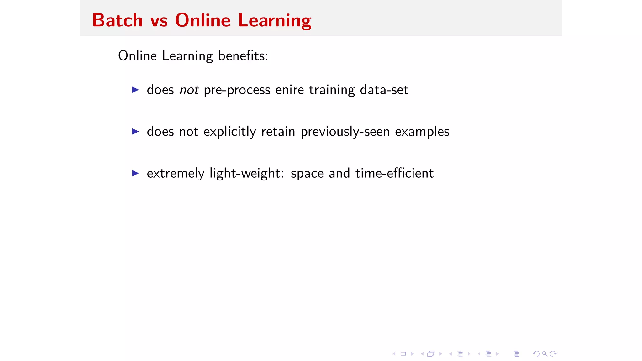 Batch vs Online Learning
Online Learning beneﬁts:
I does not pre-process enire training data-set
I does not explicitly retain previously-seen examples
I extremely light-weight: space and time-e cient
 