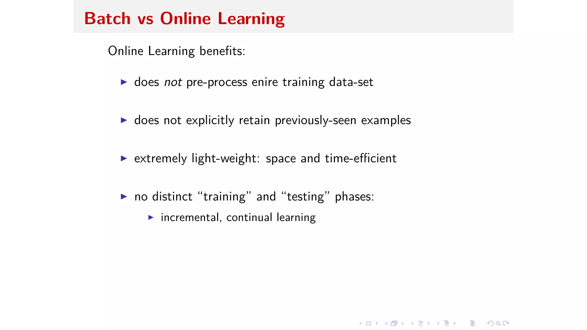 Batch vs Online Learning
Online Learning beneﬁts:
I does not pre-process enire training data-set
I does not explicitly retain previously-seen examples
I extremely light-weight: space and time-e cient
I no distinct “training” and “testing” phases:
I incremental, continual learning
 