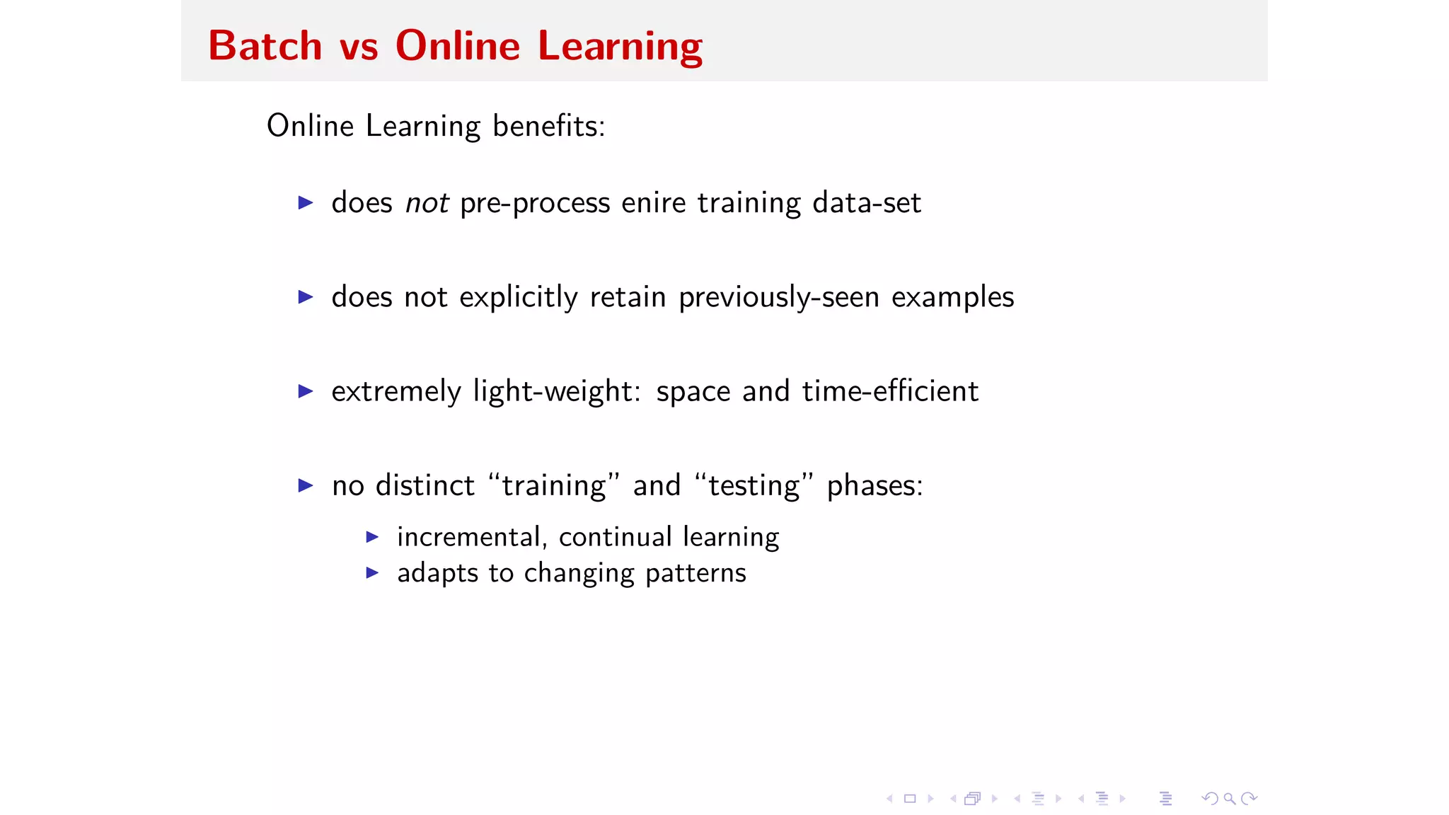 Batch vs Online Learning
Online Learning beneﬁts:
I does not pre-process enire training data-set
I does not explicitly retain previously-seen examples
I extremely light-weight: space and time-e cient
I no distinct “training” and “testing” phases:
I incremental, continual learning
I adapts to changing patterns
 