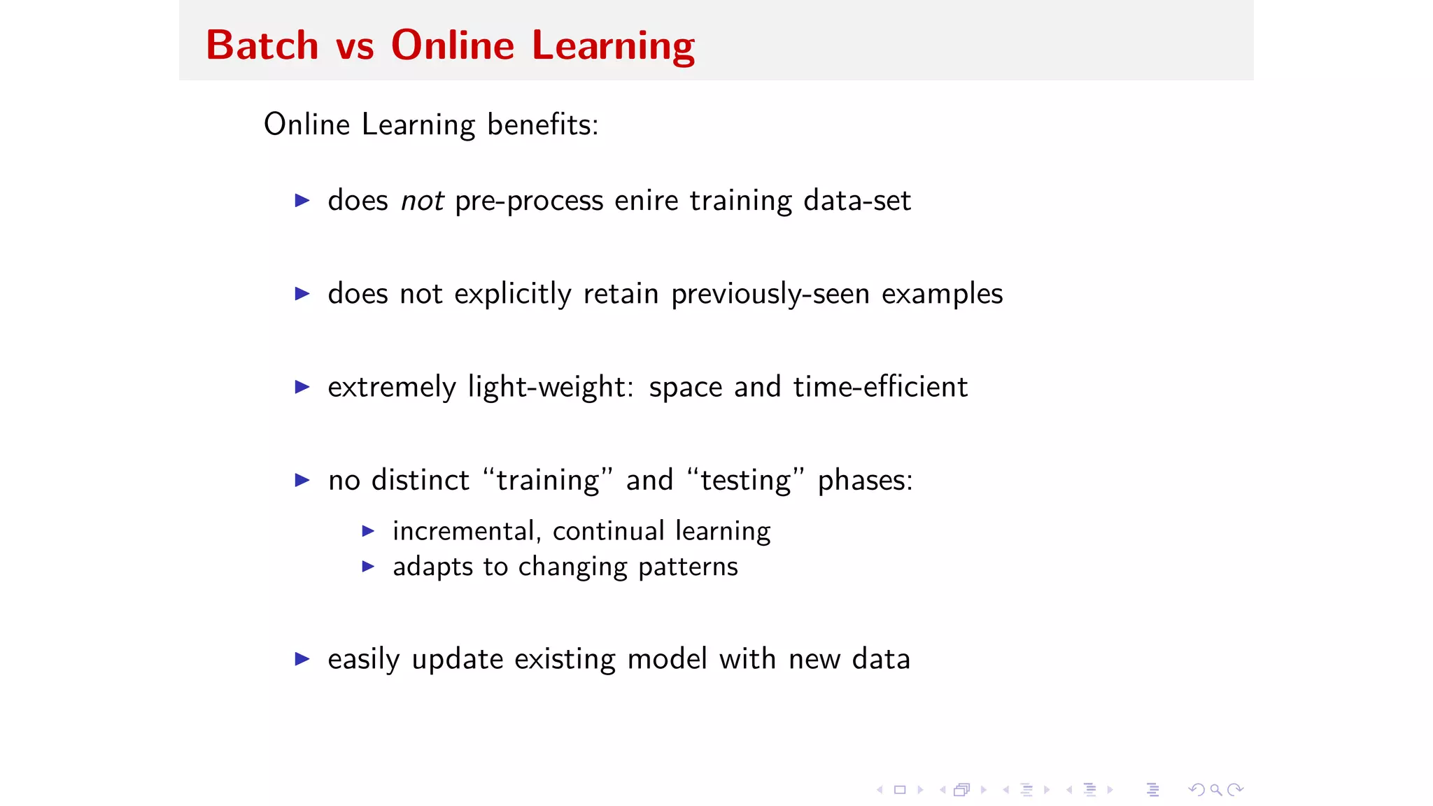 Batch vs Online Learning
Online Learning beneﬁts:
I does not pre-process enire training data-set
I does not explicitly retain previously-seen examples
I extremely light-weight: space and time-e cient
I no distinct “training” and “testing” phases:
I incremental, continual learning
I adapts to changing patterns
I easily update existing model with new data
 