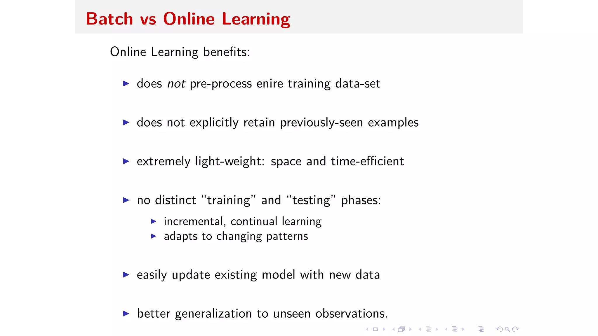 Batch vs Online Learning
Online Learning beneﬁts:
I does not pre-process enire training data-set
I does not explicitly retain previously-seen examples
I extremely light-weight: space and time-e cient
I no distinct “training” and “testing” phases:
I incremental, continual learning
I adapts to changing patterns
I easily update existing model with new data
I better generalization to unseen observations.
 