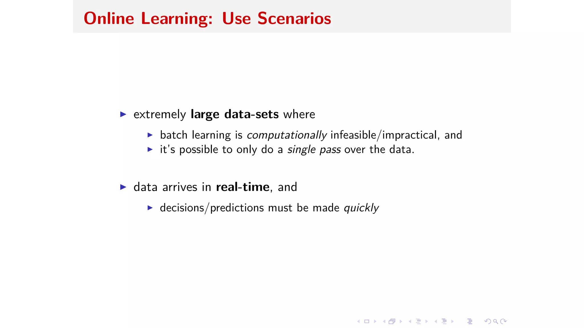Online Learning: Use Scenarios
I extremely large data-sets where
I batch learning is computationally infeasible/impractical, and
I it’s possible to only do a single pass over the data.
I data arrives in real-time, and
I decisions/predictions must be made quickly
 