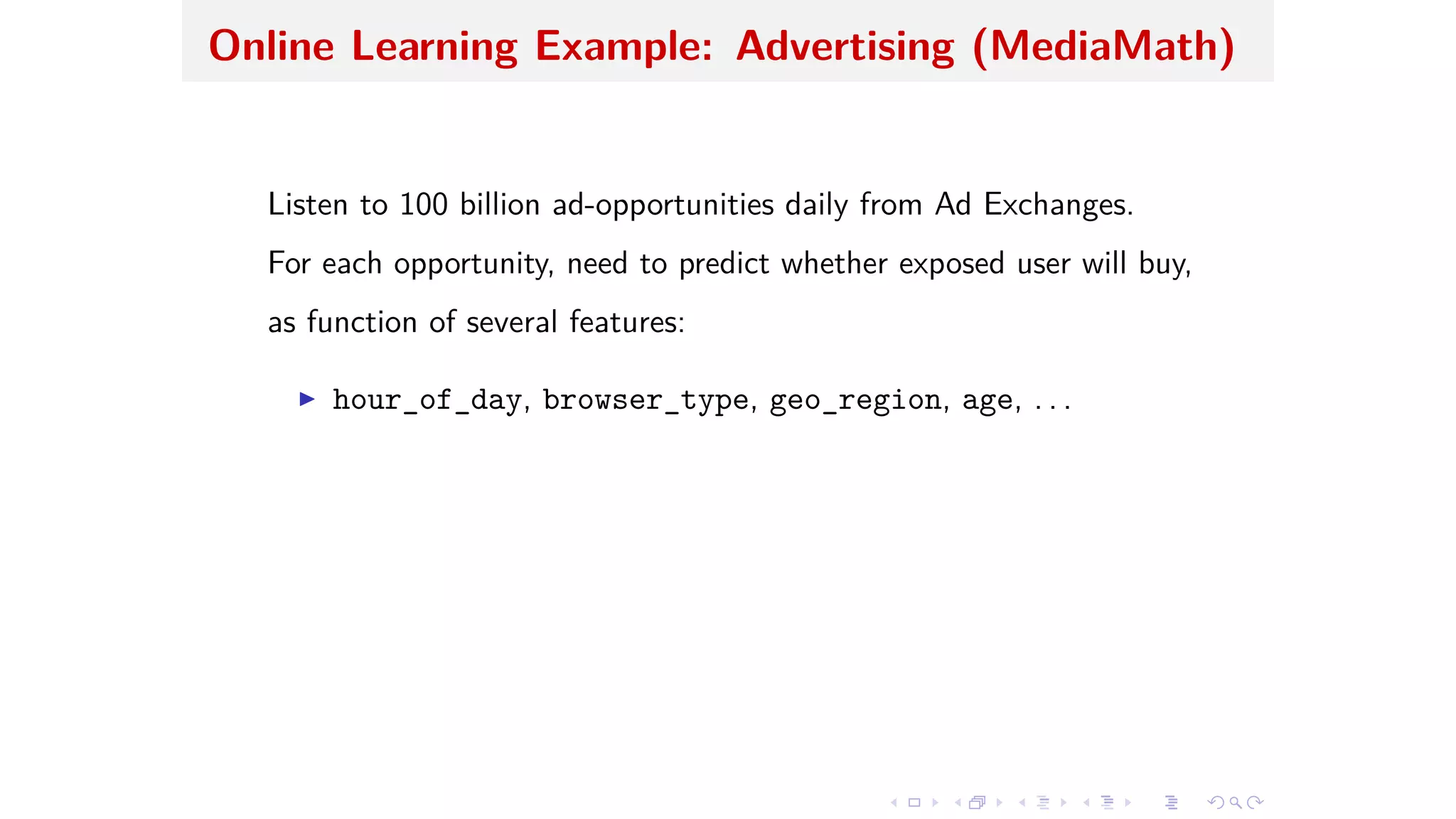 Online Learning Example: Advertising (MediaMath)
Listen to 100 billion ad-opportunities daily from Ad Exchanges.
For each opportunity, need to predict whether exposed user will buy,
as function of several features:
I hour_of_day, browser_type, geo_region, age, . . .
 