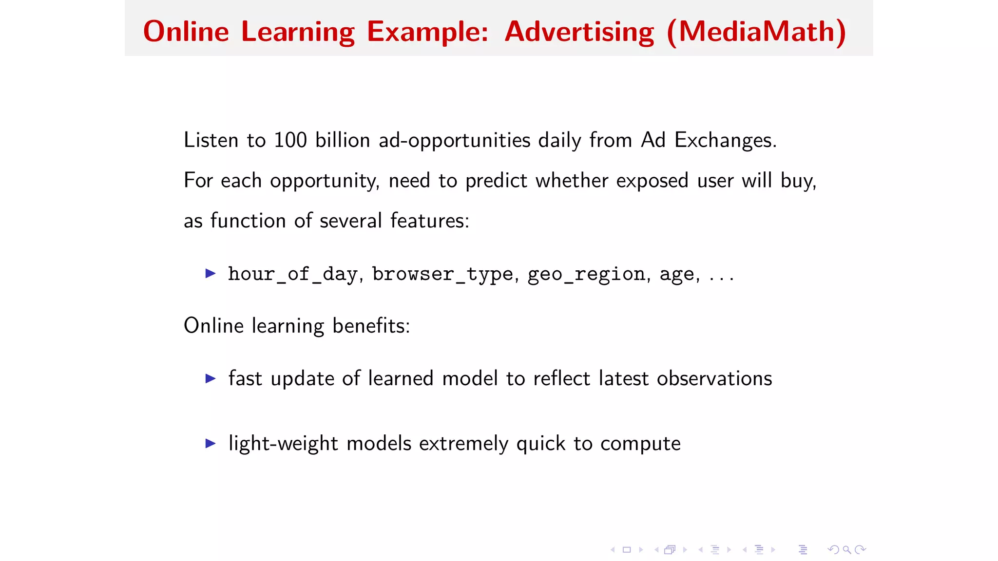 Online Learning Example: Advertising (MediaMath)
Listen to 100 billion ad-opportunities daily from Ad Exchanges.
For each opportunity, need to predict whether exposed user will buy,
as function of several features:
I hour_of_day, browser_type, geo_region, age, . . .
Online learning beneﬁts:
I fast update of learned model to reﬂect latest observations
I light-weight models extremely quick to compute
 