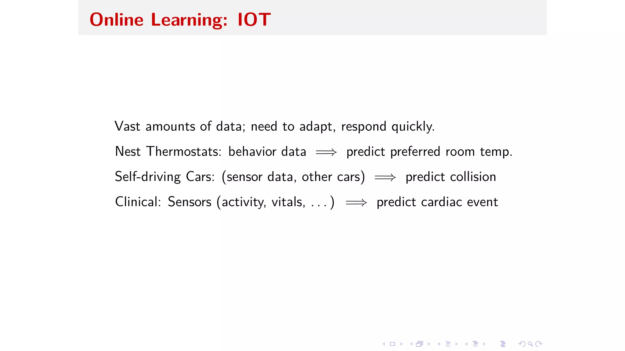 Online Learning: IOT
Vast amounts of data; need to adapt, respond quickly.
Nest Thermostats: behavior data =∆ predict preferred room temp.
Self-driving Cars: (sensor data, other cars) =∆ predict collision
Clinical: Sensors (activity, vitals, . . . ) =∆ predict cardiac event
 
