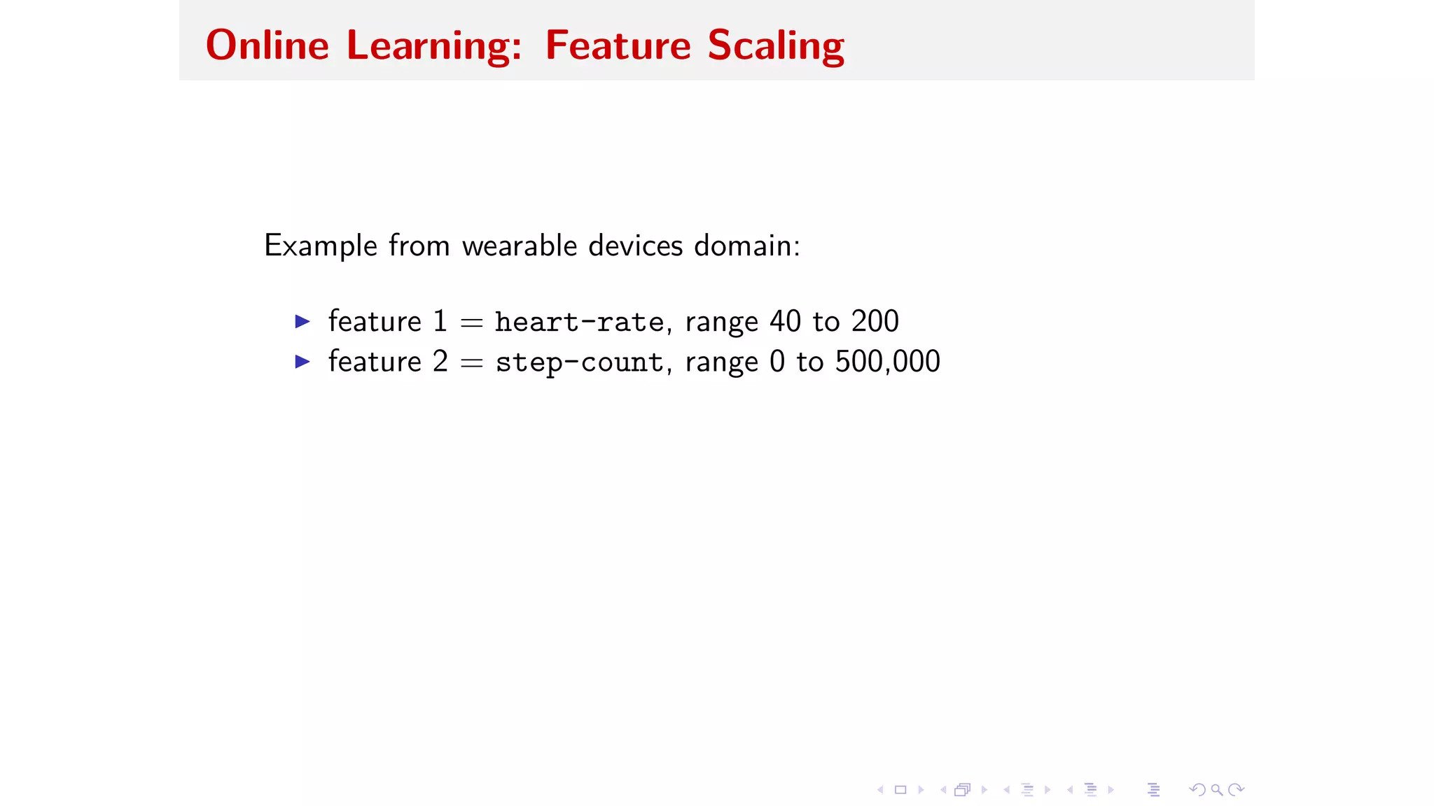Online Learning: Feature Scaling
Example from wearable devices domain:
I feature 1 = heart-rate, range 40 to 200
I feature 2 = step-count, range 0 to 500,000
 