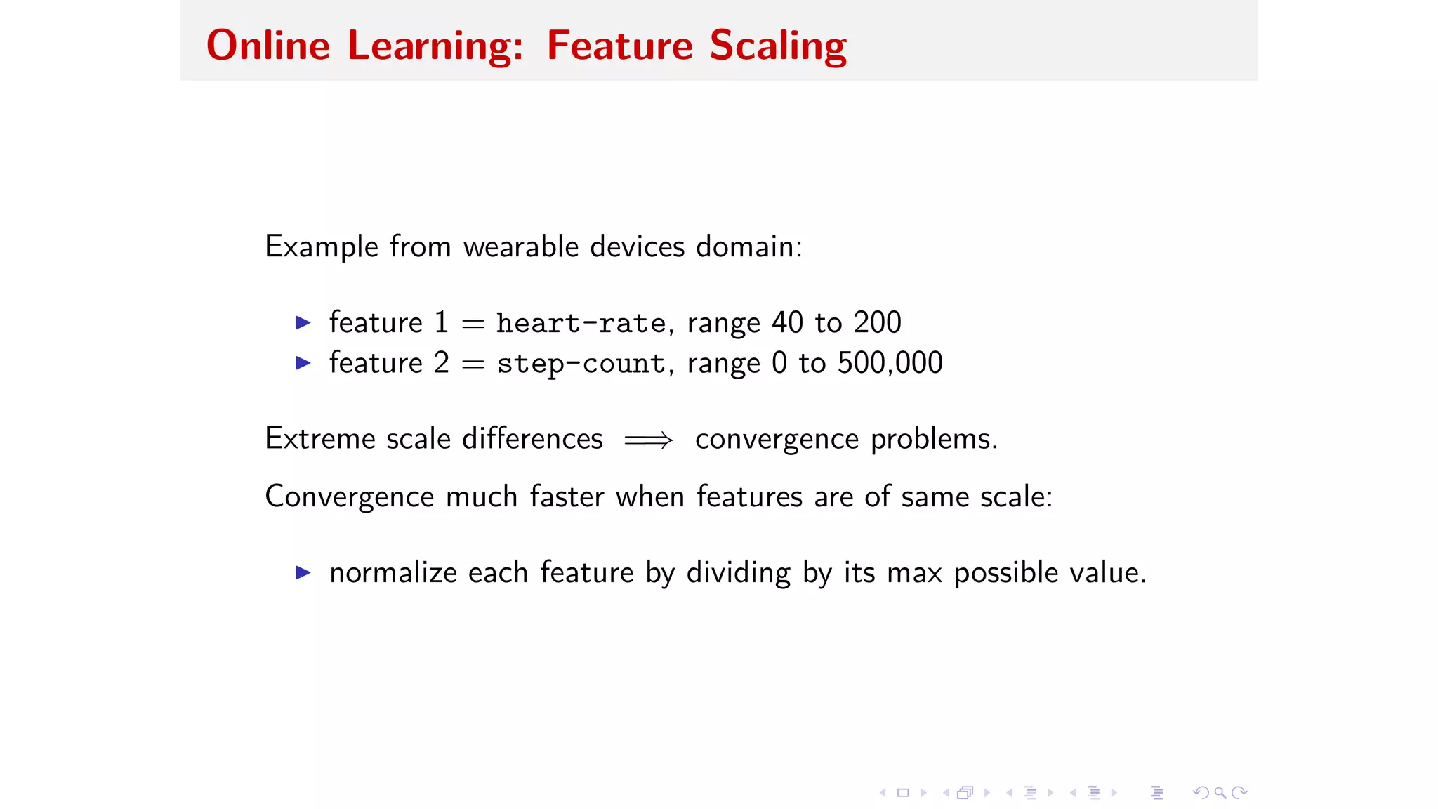 Online Learning: Feature Scaling
Example from wearable devices domain:
I feature 1 = heart-rate, range 40 to 200
I feature 2 = step-count, range 0 to 500,000
Extreme scale di erences =∆ convergence problems.
Convergence much faster when features are of same scale:
I normalize each feature by dividing by its max possible value.
 