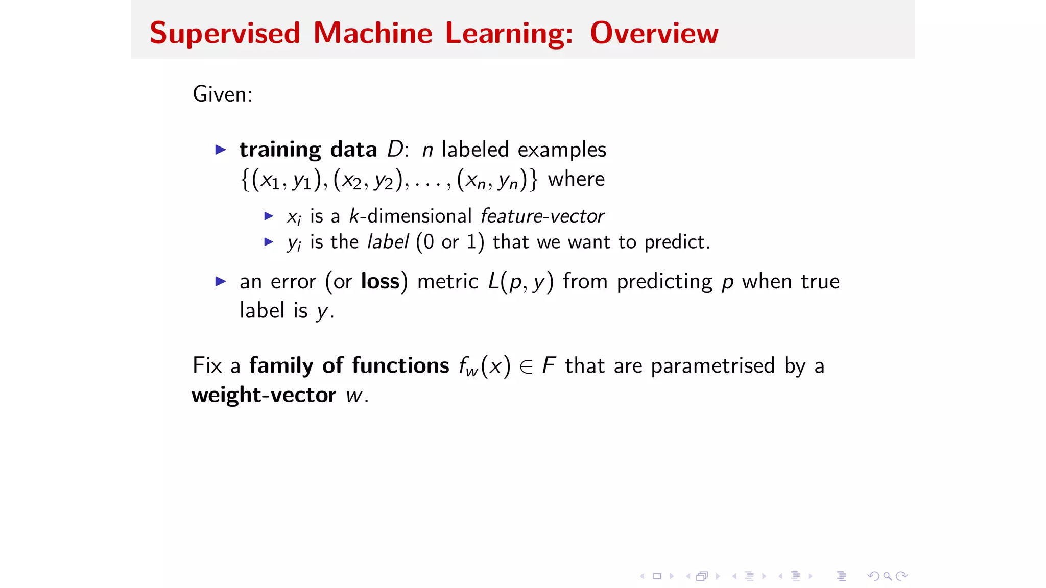 Supervised Machine Learning: Overview
Given:
I training data D: n labeled examples
{(x1, y1), (x2, y2), . . . , (xn, yn)} where
I xi is a k-dimensional feature-vector
I yi is the label (0 or 1) that we want to predict.
I an error (or loss) metric L(p, y) from predicting p when true
label is y.
Fix a family of functions fw (x) œ F that are parametrised by a
weight-vector w.
 