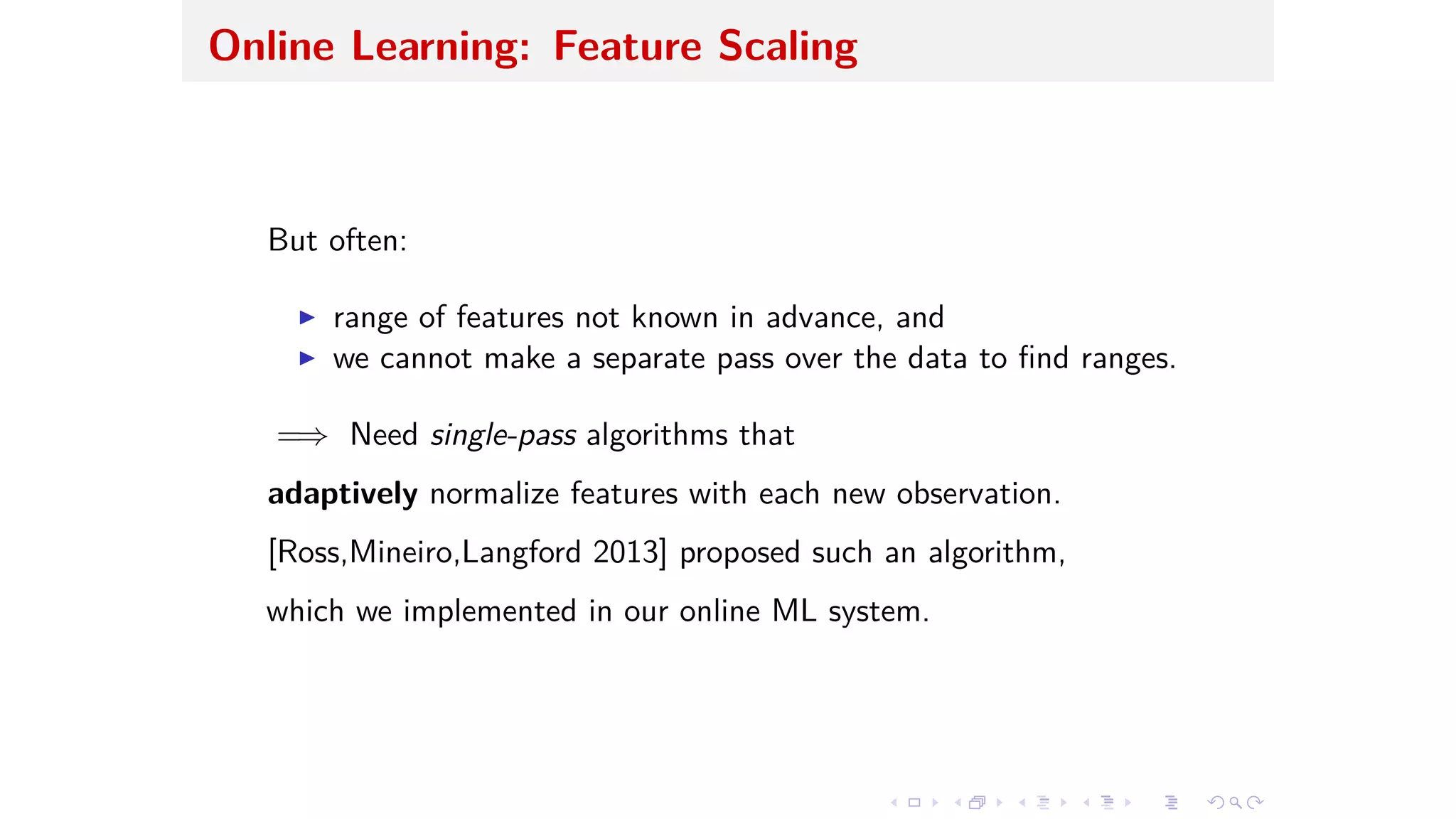 Online Learning: Feature Scaling
But often:
I range of features not known in advance, and
I we cannot make a separate pass over the data to ﬁnd ranges.
=∆ Need single-pass algorithms that
adaptively normalize features with each new observation.
[Ross,Mineiro,Langford 2013] proposed such an algorithm,
which we implemented in our online ML system.
 