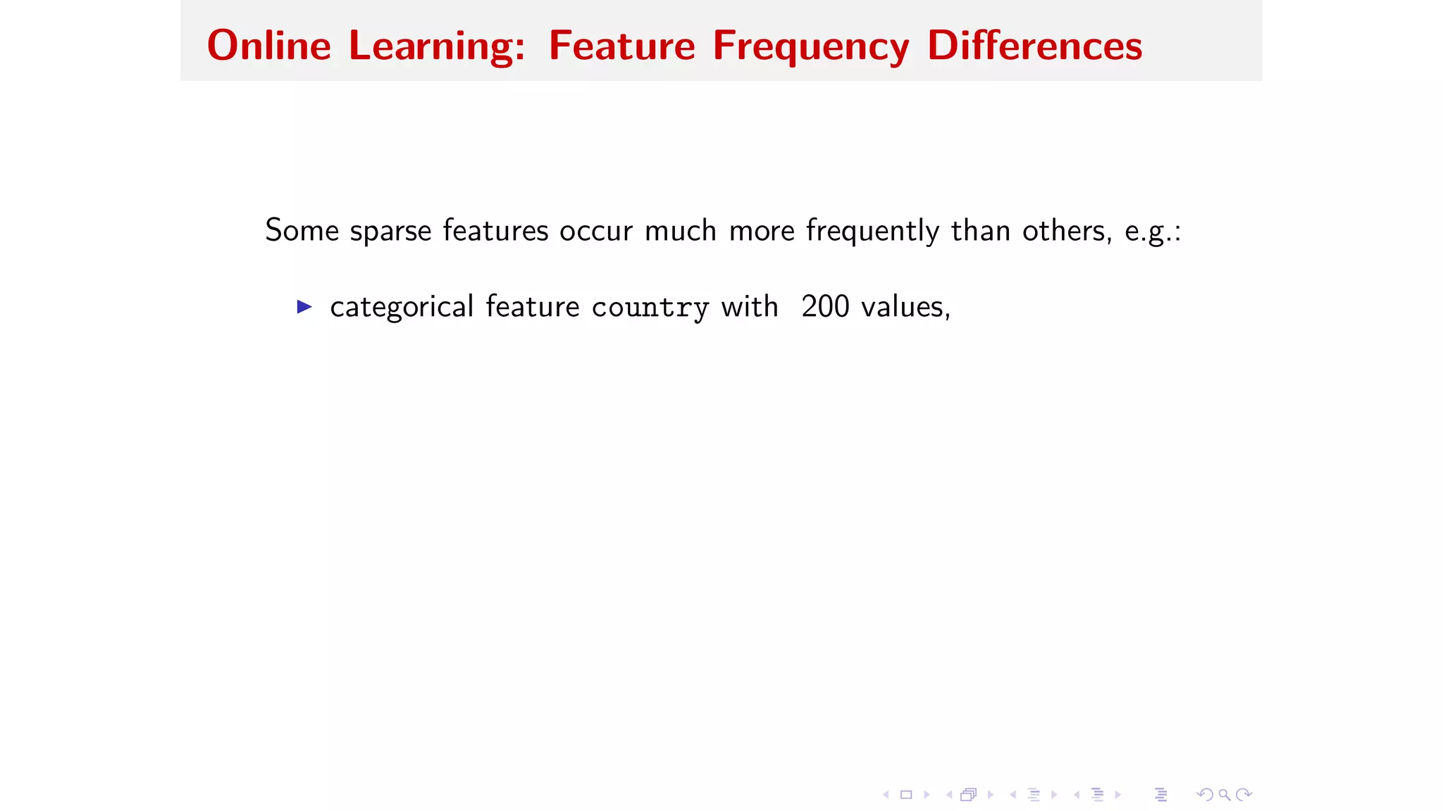 Online Learning: Feature Frequency Di erences
Some sparse features occur much more frequently than others, e.g.:
I categorical feature country with 200 values,
 