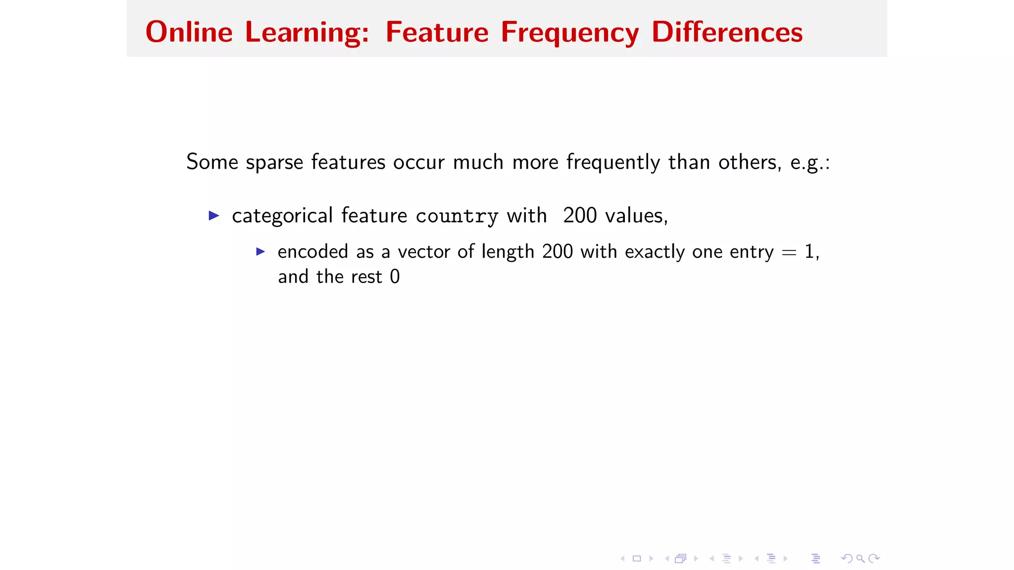Online Learning: Feature Frequency Di erences
Some sparse features occur much more frequently than others, e.g.:
I categorical feature country with 200 values,
I encoded as a vector of length 200 with exactly one entry = 1,
and the rest 0
 