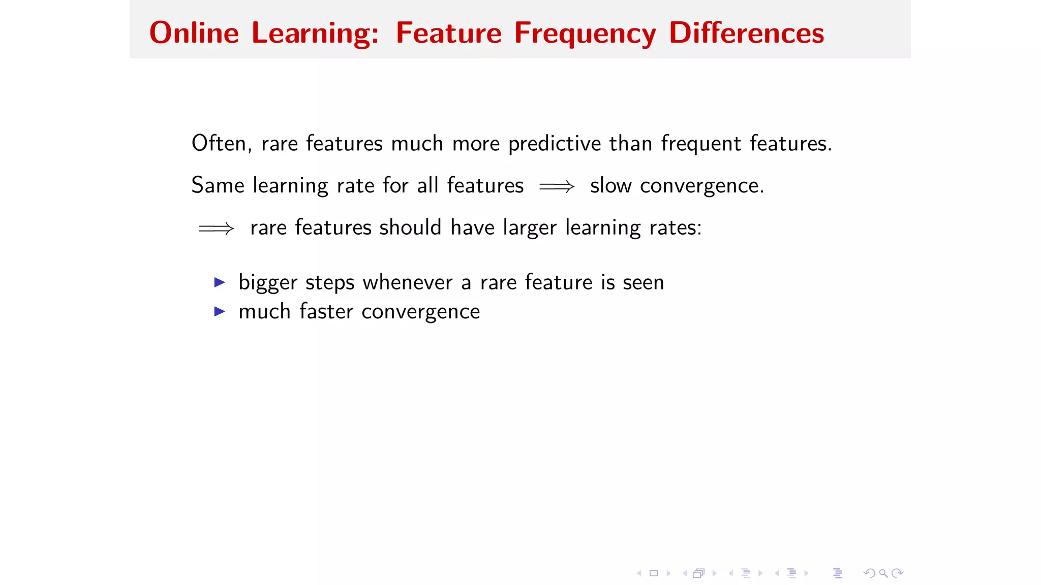 Online Learning: Feature Frequency Di erences
Often, rare features much more predictive than frequent features.
Same learning rate for all features =∆ slow convergence.
=∆ rare features should have larger learning rates:
I bigger steps whenever a rare feature is seen
I much faster convergence
 