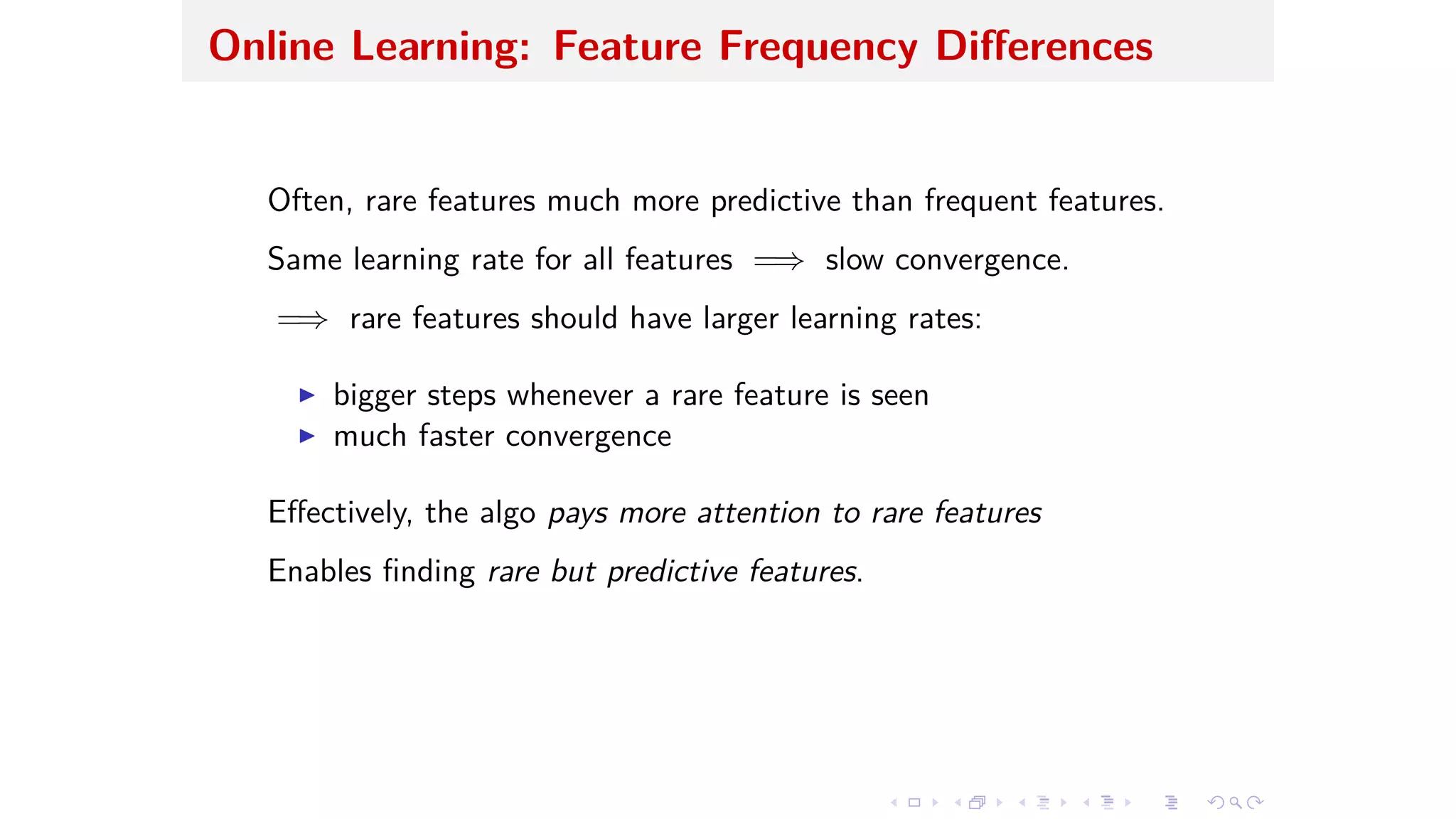 Online Learning: Feature Frequency Di erences
Often, rare features much more predictive than frequent features.
Same learning rate for all features =∆ slow convergence.
=∆ rare features should have larger learning rates:
I bigger steps whenever a rare feature is seen
I much faster convergence
E ectively, the algo pays more attention to rare features
Enables ﬁnding rare but predictive features.
 