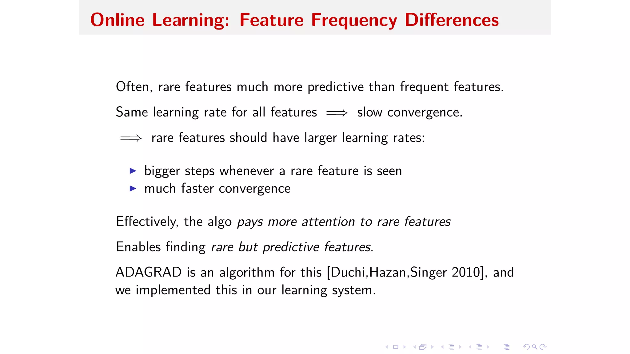 Online Learning: Feature Frequency Di erences
Often, rare features much more predictive than frequent features.
Same learning rate for all features =∆ slow convergence.
=∆ rare features should have larger learning rates:
I bigger steps whenever a rare feature is seen
I much faster convergence
E ectively, the algo pays more attention to rare features
Enables ﬁnding rare but predictive features.
ADAGRAD is an algorithm for this [Duchi,Hazan,Singer 2010], and
we implemented this in our learning system.
 