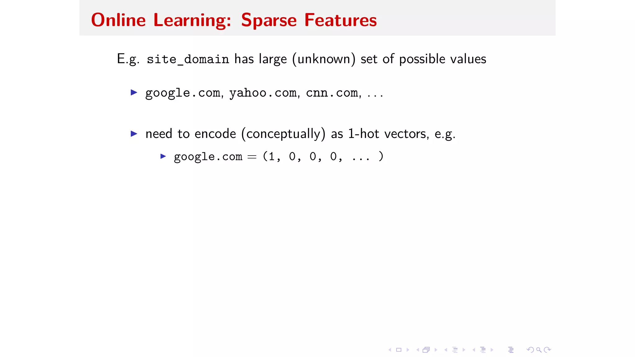 Online Learning: Sparse Features
E.g. site_domain has large (unknown) set of possible values
I google.com, yahoo.com, cnn.com, . . .
I need to encode (conceptually) as 1-hot vectors, e.g.
I google.com = (1, 0, 0, 0, ... )
 