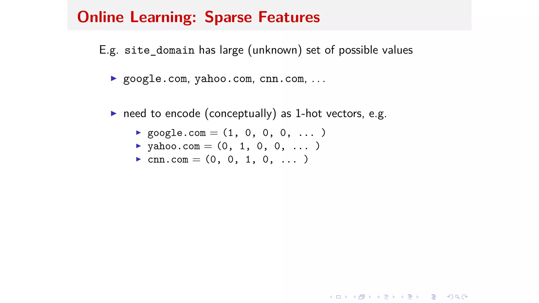 Online Learning: Sparse Features
E.g. site_domain has large (unknown) set of possible values
I google.com, yahoo.com, cnn.com, . . .
I need to encode (conceptually) as 1-hot vectors, e.g.
I google.com = (1, 0, 0, 0, ... )
I yahoo.com = (0, 1, 0, 0, ... )
I cnn.com = (0, 0, 1, 0, ... )
 