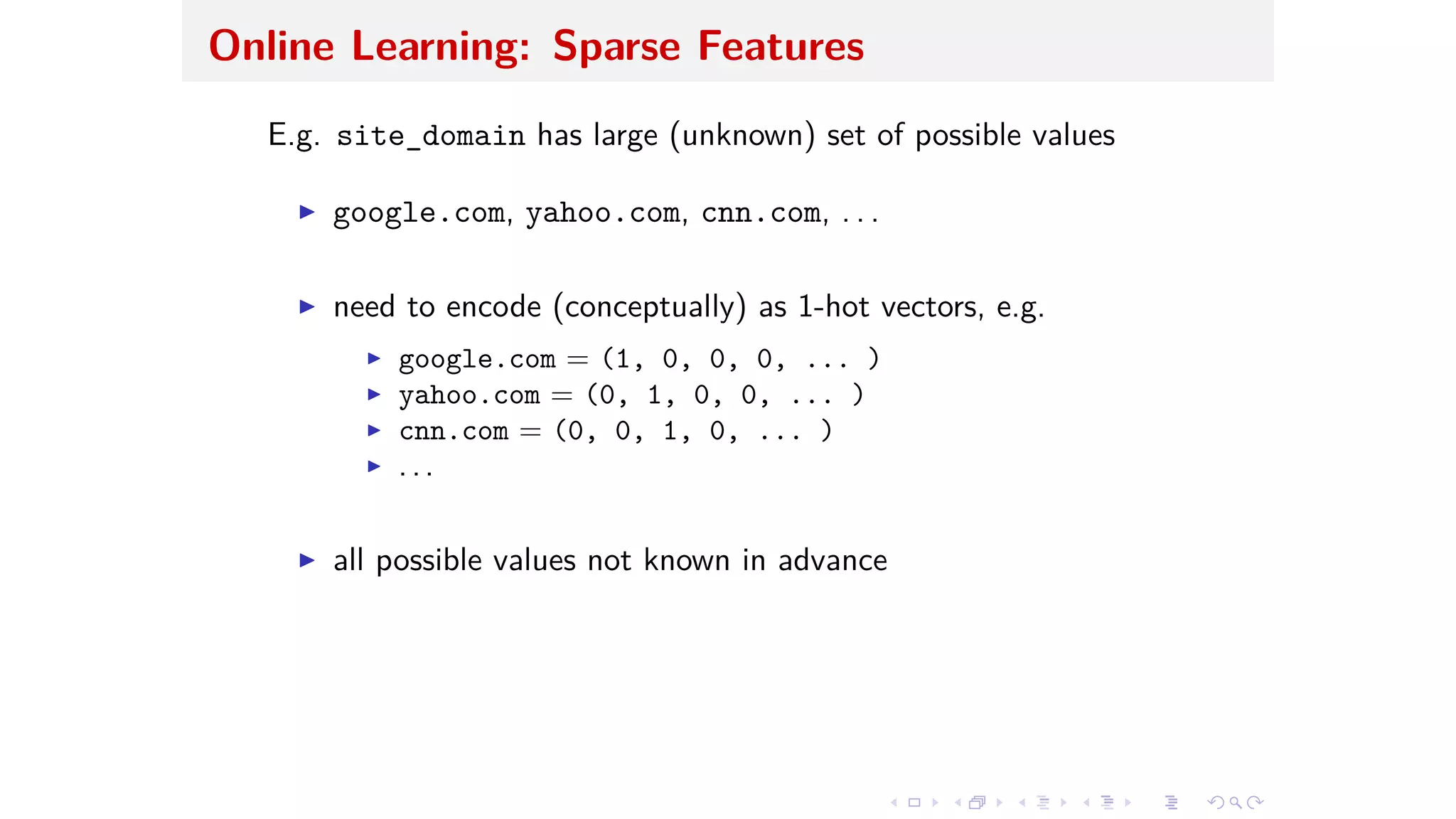 Online Learning: Sparse Features
E.g. site_domain has large (unknown) set of possible values
I google.com, yahoo.com, cnn.com, . . .
I need to encode (conceptually) as 1-hot vectors, e.g.
I google.com = (1, 0, 0, 0, ... )
I yahoo.com = (0, 1, 0, 0, ... )
I cnn.com = (0, 0, 1, 0, ... )
I . . .
I all possible values not known in advance
 