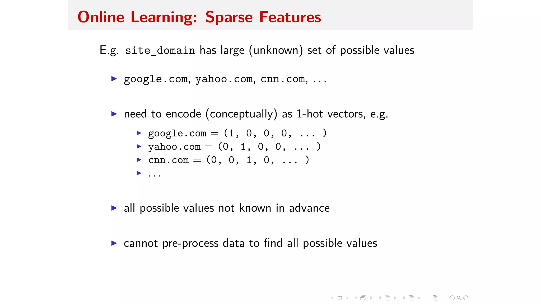 Online Learning: Sparse Features
E.g. site_domain has large (unknown) set of possible values
I google.com, yahoo.com, cnn.com, . . .
I need to encode (conceptually) as 1-hot vectors, e.g.
I google.com = (1, 0, 0, 0, ... )
I yahoo.com = (0, 1, 0, 0, ... )
I cnn.com = (0, 0, 1, 0, ... )
I . . .
I all possible values not known in advance
I cannot pre-process data to ﬁnd all possible values
 