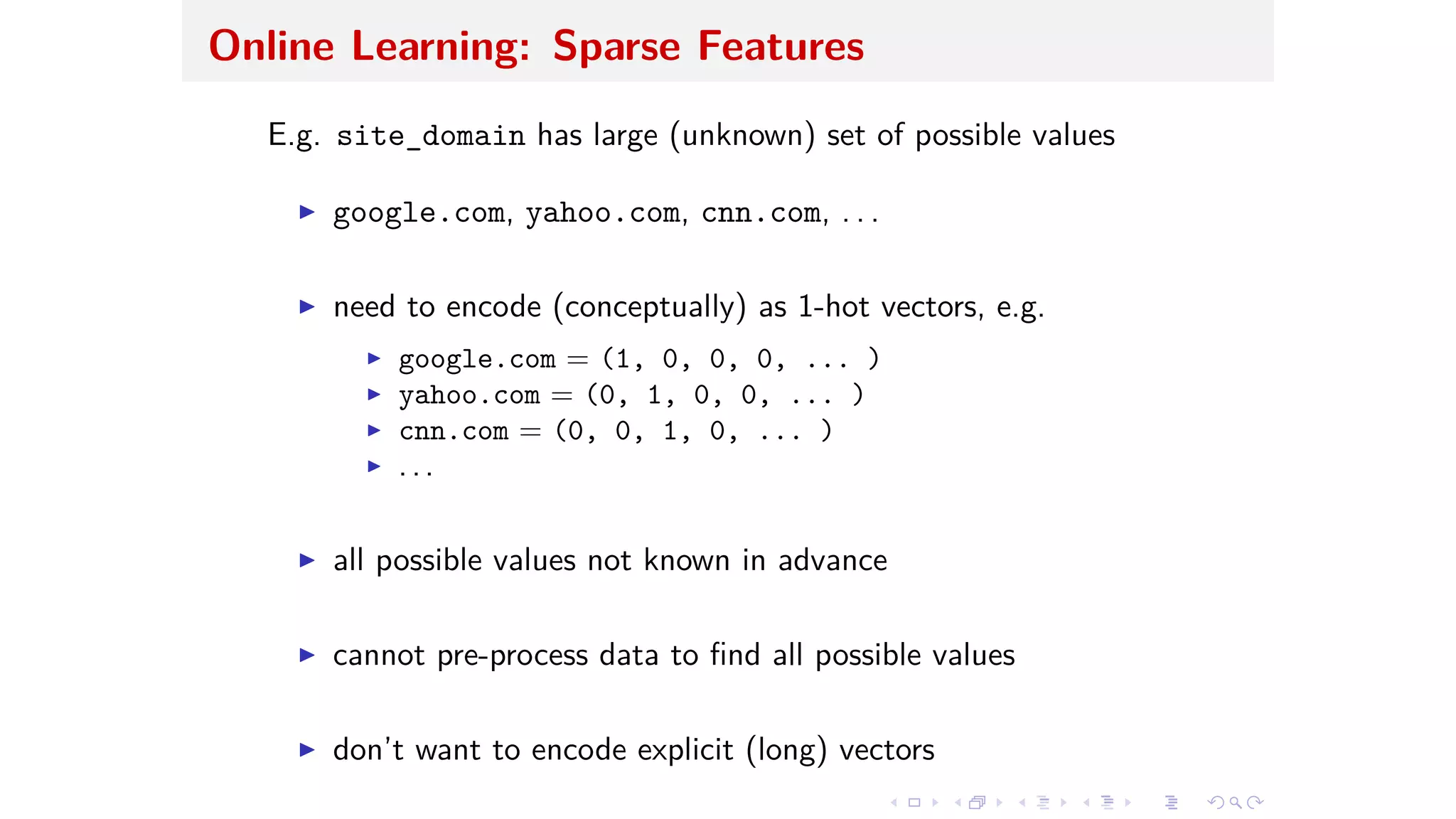 Online Learning: Sparse Features
E.g. site_domain has large (unknown) set of possible values
I google.com, yahoo.com, cnn.com, . . .
I need to encode (conceptually) as 1-hot vectors, e.g.
I google.com = (1, 0, 0, 0, ... )
I yahoo.com = (0, 1, 0, 0, ... )
I cnn.com = (0, 0, 1, 0, ... )
I . . .
I all possible values not known in advance
I cannot pre-process data to ﬁnd all possible values
I don’t want to encode explicit (long) vectors
 