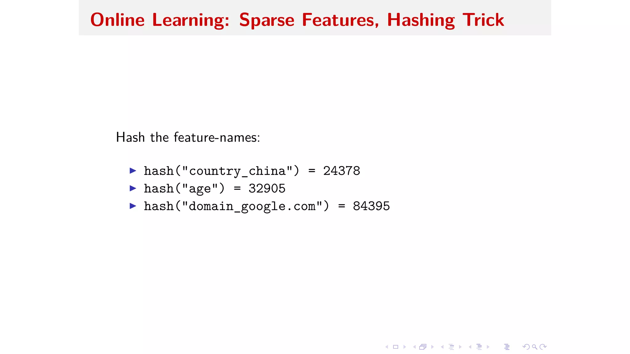 Online Learning: Sparse Features, Hashing Trick
Hash the feature-names:
I hash("country_china") = 24378
I hash("age") = 32905
I hash("domain_google.com") = 84395
 