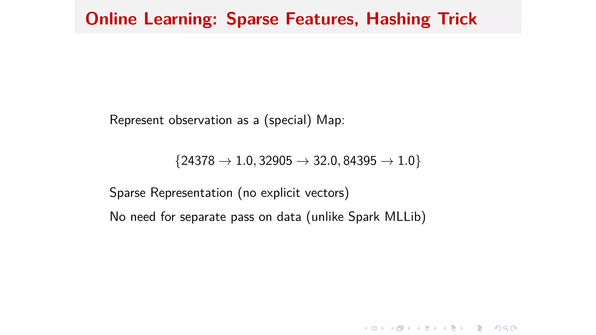 Online Learning: Sparse Features, Hashing Trick
Represent observation as a (special) Map:
{24378 æ 1.0, 32905 æ 32.0, 84395 æ 1.0}
Sparse Representation (no explicit vectors)
No need for separate pass on data (unlike Spark MLLib)
 