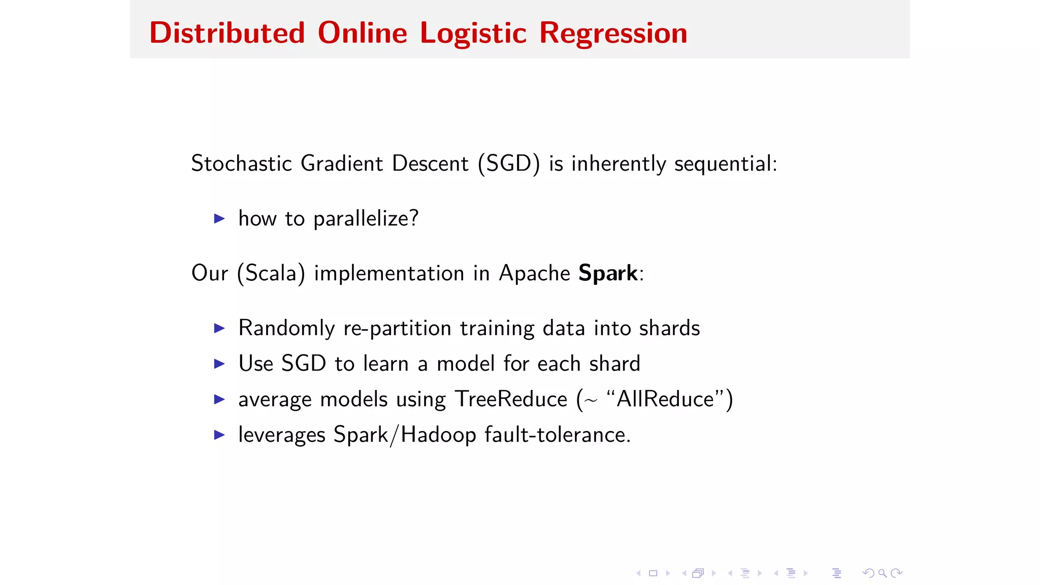 Distributed Online Logistic Regression
Stochastic Gradient Descent (SGD) is inherently sequential:
I how to parallelize?
Our (Scala) implementation in Apache Spark:
I Randomly re-partition training data into shards
I Use SGD to learn a model for each shard
I average models using TreeReduce (~ “AllReduce”)
I leverages Spark/Hadoop fault-tolerance.
 