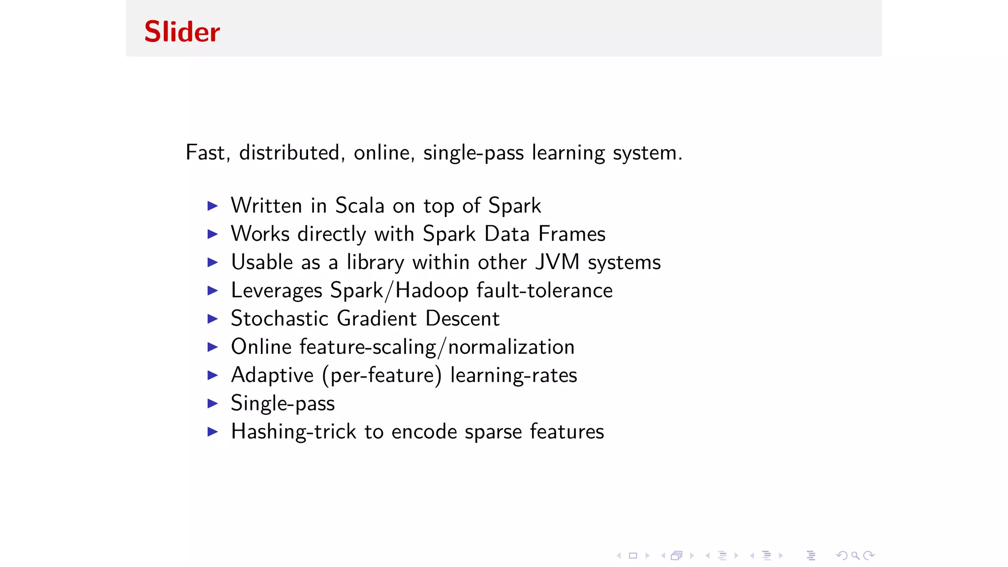Slider
Fast, distributed, online, single-pass learning system.
I Written in Scala on top of Spark
I Works directly with Spark Data Frames
I Usable as a library within other JVM systems
I Leverages Spark/Hadoop fault-tolerance
I Stochastic Gradient Descent
I Online feature-scaling/normalization
I Adaptive (per-feature) learning-rates
I Single-pass
I Hashing-trick to encode sparse features
 
