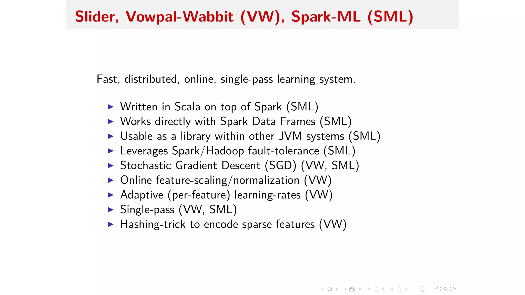 Slider, Vowpal-Wabbit (VW), Spark-ML (SML)
Fast, distributed, online, single-pass learning system.
I Written in Scala on top of Spark (SML)
I Works directly with Spark Data Frames (SML)
I Usable as a library within other JVM systems (SML)
I Leverages Spark/Hadoop fault-tolerance (SML)
I Stochastic Gradient Descent (SGD) (VW, SML)
I Online feature-scaling/normalization (VW)
I Adaptive (per-feature) learning-rates (VW)
I Single-pass (VW, SML)
I Hashing-trick to encode sparse features (VW)
 