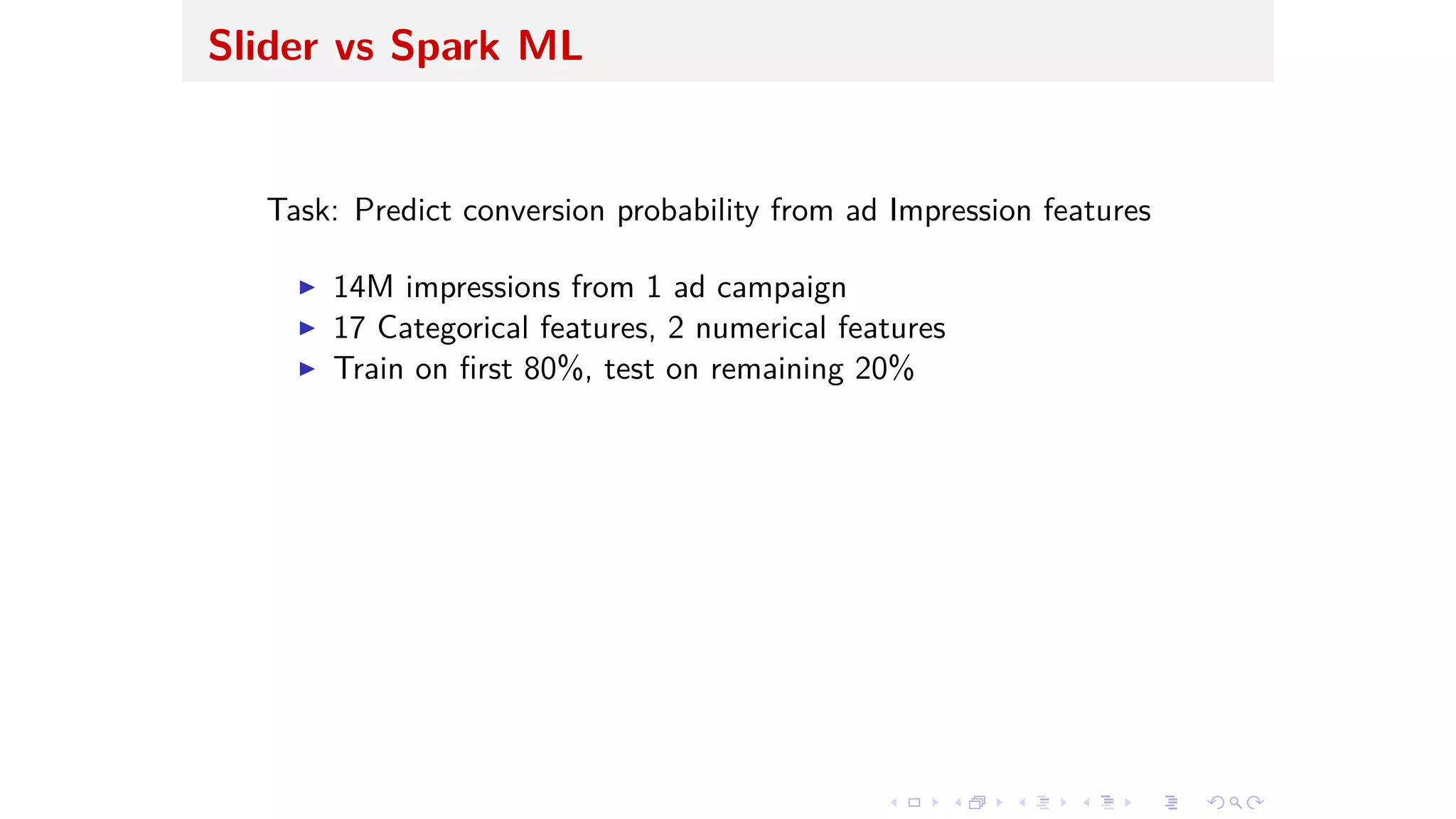 Slider vs Spark ML
Task: Predict conversion probability from ad Impression features
I 14M impressions from 1 ad campaign
I 17 Categorical features, 2 numerical features
I Train on ﬁrst 80%, test on remaining 20%
 