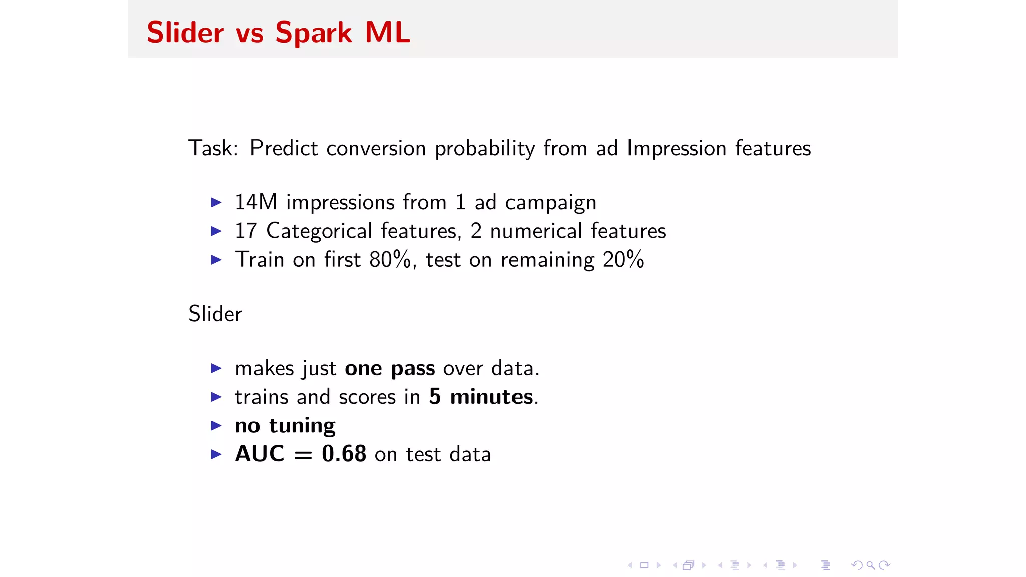 Slider vs Spark ML
Task: Predict conversion probability from ad Impression features
I 14M impressions from 1 ad campaign
I 17 Categorical features, 2 numerical features
I Train on ﬁrst 80%, test on remaining 20%
Slider
I makes just one pass over data.
I trains and scores in 5 minutes.
I no tuning
I AUC = 0.68 on test data
 