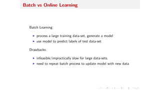 Batch vs Online Learning
Batch Learning:
I process a large training data-set, generate a model
I use model to predict labels of test data-set
Drawbacks:
I infeasible/impractically slow for large data-sets.
I need to repeat batch process to update model with new data
 