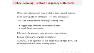 Online Learning: Feature Frequency Di erences
Often, rare features much more predictive than frequent features.
Same learning rate for all features =∆ slow convergence.
=∆ rare features should have larger learning rates:
I bigger steps whenever a rare feature is seen
I much faster convergence
E ectively, the algo pays more attention to rare features
Enables ﬁnding rare but predictive features.
ADAGRAD is an algorithm for this [Duchi,Hazan,Singer 2010], and
we implemented this in our learning system.
 
