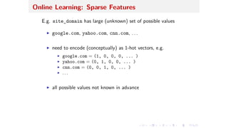 Online Learning: Sparse Features
E.g. site_domain has large (unknown) set of possible values
I google.com, yahoo.com, cnn.com, . . .
I need to encode (conceptually) as 1-hot vectors, e.g.
I google.com = (1, 0, 0, 0, ... )
I yahoo.com = (0, 1, 0, 0, ... )
I cnn.com = (0, 0, 1, 0, ... )
I . . .
I all possible values not known in advance
 