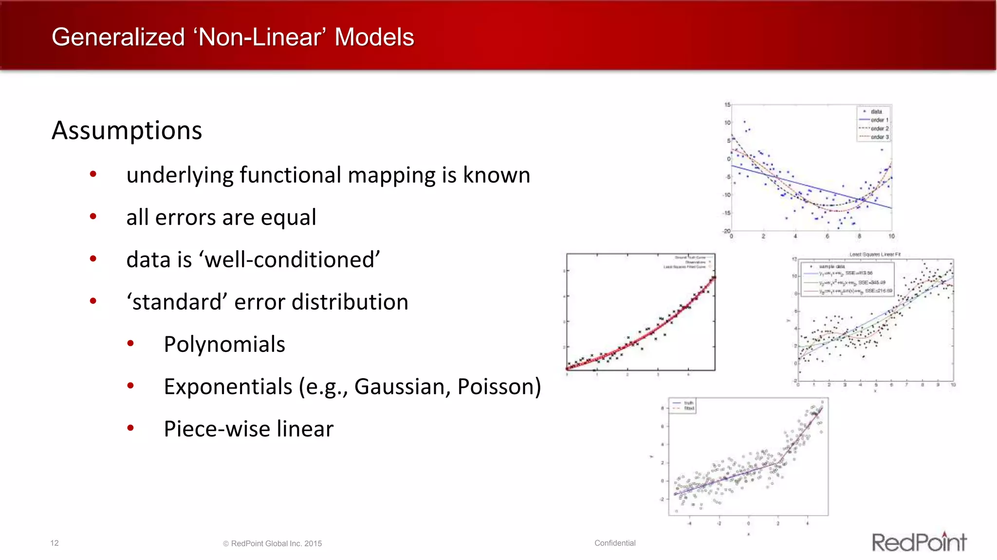 12  RedPoint Global Inc. 2015 Confidential
Generalized ‘Non-Linear’ Models
Assumptions
• underlying functional mapping is known
• all errors are equal
• data is ‘well-conditioned’
• ‘standard’ error distribution
• Polynomials
• Exponentials (e.g., Gaussian, Poisson)
• Piece-wise linear
 
