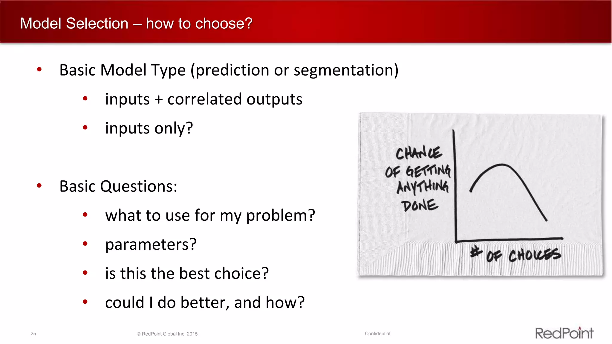 25  RedPoint Global Inc. 2015 Confidential
Model Selection – how to choose?
• Basic Model Type (prediction or segmentation)
• inputs + correlated outputs
• inputs only?
• Basic Questions:
• what to use for my problem?
• parameters?
• is this the best choice?
• could I do better, and how?
 