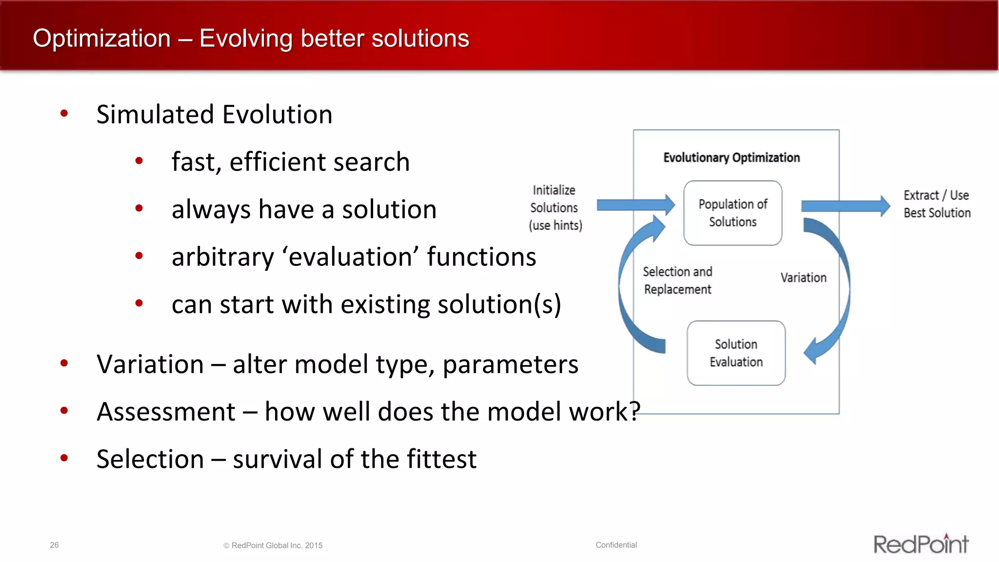 26  RedPoint Global Inc. 2015 Confidential
Optimization – Evolving better solutions
• Simulated Evolution
• fast, efficient search
• always have a solution
• arbitrary ‘evaluation’ functions
• can start with existing solution(s)
• Variation – alter model type, parameters
• Assessment – how well does the model work?
• Selection – survival of the fittest
 