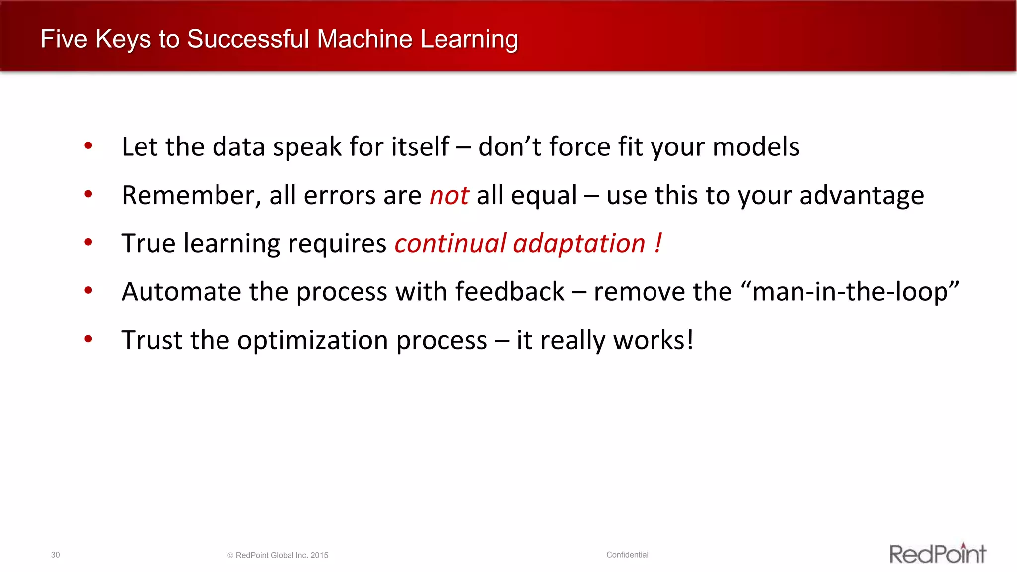 30  RedPoint Global Inc. 2015 Confidential
Five Keys to Successful Machine Learning
• Let the data speak for itself – don’t force fit your models
• Remember, all errors are not all equal – use this to your advantage
• True learning requires continual adaptation !
• Automate the process with feedback – remove the “man-in-the-loop”
• Trust the optimization process – it really works!
 