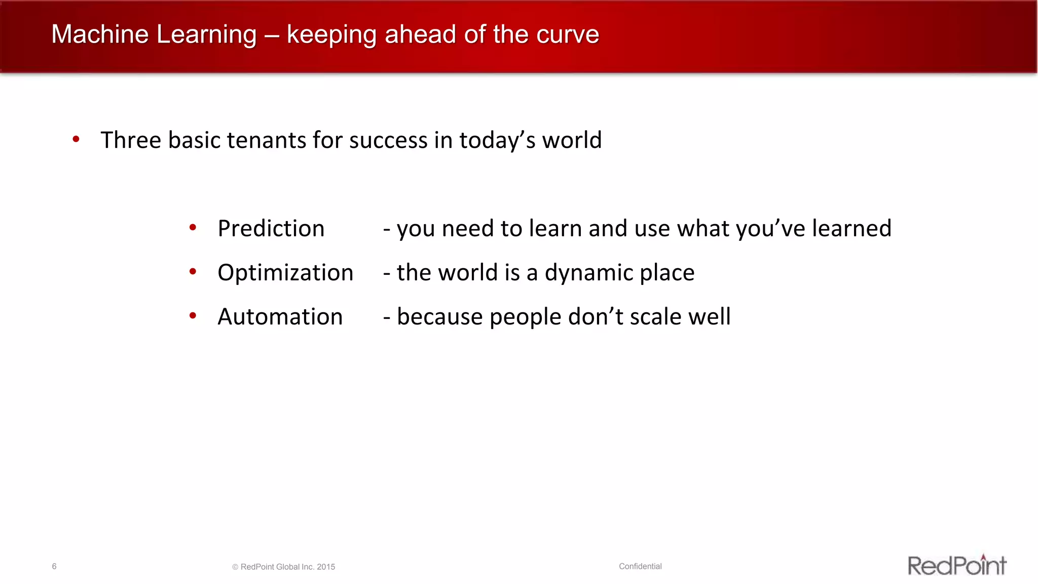 6  RedPoint Global Inc. 2015 Confidential
Machine Learning – keeping ahead of the curve
• Three basic tenants for success in today’s world
• Prediction - you need to learn and use what you’ve learned
• Optimization - the world is a dynamic place
• Automation - because people don’t scale well
 